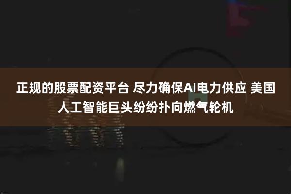 正规的股票配资平台 尽力确保AI电力供应 美国人工智能巨头纷纷扑向燃气轮机
