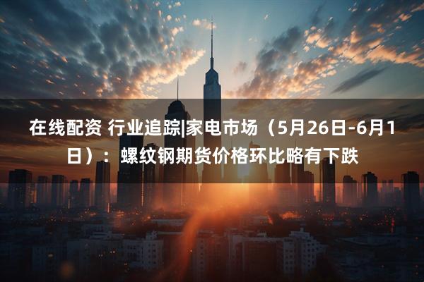 在线配资 行业追踪|家电市场（5月26日-6月1日）：螺纹钢期货价格环比略有下跌