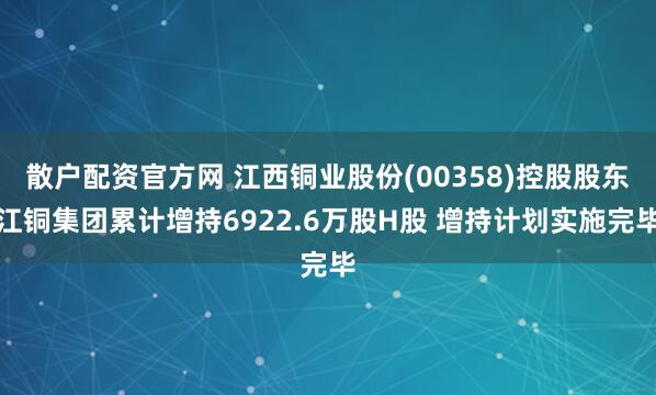 散户配资官方网 江西铜业股份(00358)控股股东江铜集团累计增持6922.6万股H股 增持计划实施完毕