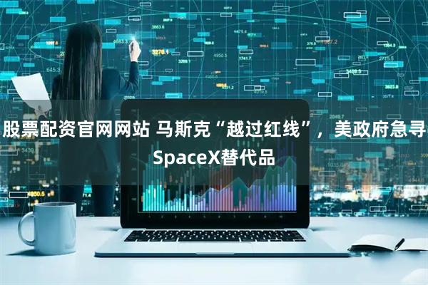 股票配资官网网站 马斯克“越过红线”，美政府急寻SpaceX替代品