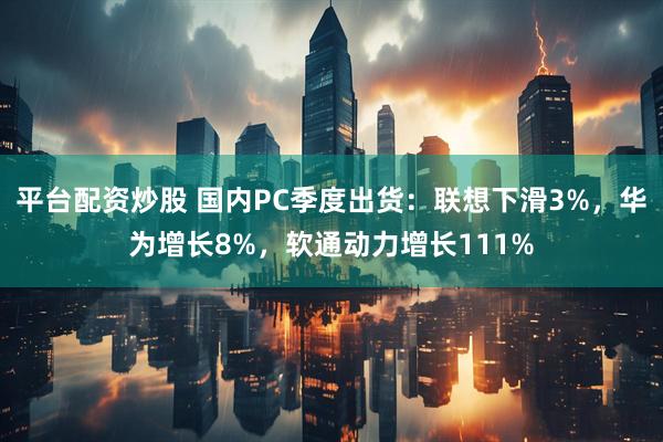 平台配资炒股 国内PC季度出货：联想下滑3%，华为增长8%，软通动力增长111%