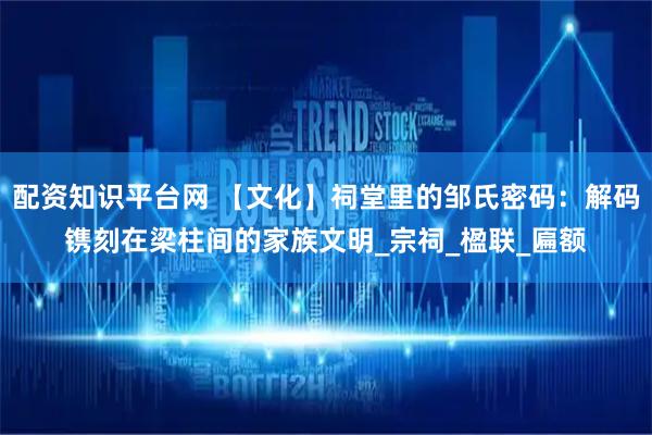 配资知识平台网 【文化】祠堂里的邹氏密码：解码镌刻在梁柱间的家族文明_宗祠_楹联_匾额