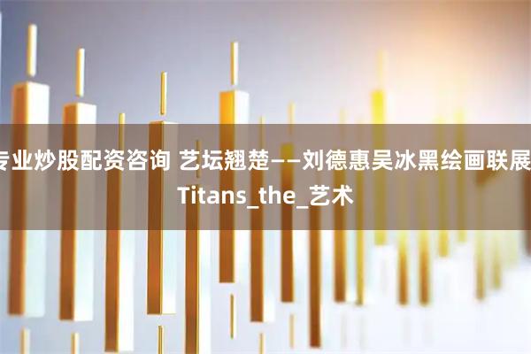 专业炒股配资咨询 艺坛翘楚——刘德惠吴冰黑绘画联展_Titans_the_艺术