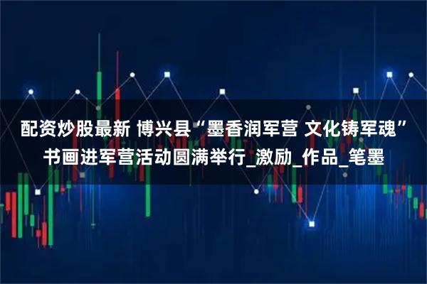 配资炒股最新 博兴县“墨香润军营 文化铸军魂”书画进军营活动圆满举行_激励_作品_笔墨