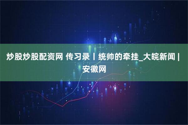 炒股炒股配资网 传习录丨统帅的牵挂_大皖新闻 | 安徽网