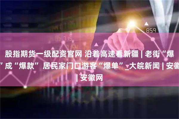 股指期货一级配资官网 沿着高速看新疆 | 老街“爆改”成“爆款” 居民家门口游客“爆单”_大皖新闻 | 安徽网